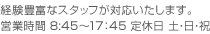 経験豊富なスタッフが対応いたします。営業時間 8:45〜17：45　定休日 土・日