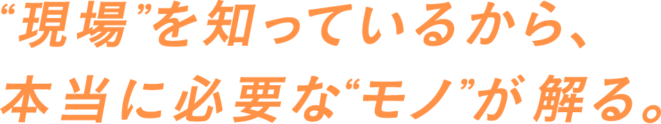 “現場”を知っているから、本当に必要な“モノ”が解る。