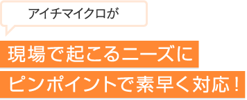 現場で起こるニースにピンポイントで素早く対応！