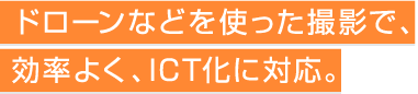 ドローンなどを使った撮影で、効率よくICTに対応。