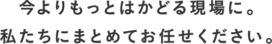 いまよりもっと捗る現場に。私たちにまとめてお任せください。