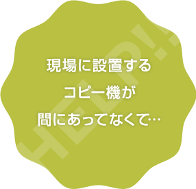 現場に設置するコピー機が間に合ってなくて…