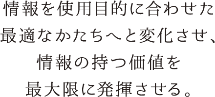 情報を使用目的に合わせた最適なかたちへと変化させ、情報の持つ価値を最大限に発揮させる。