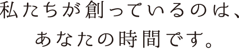 私たちが創っているのは、あなたの時間です。