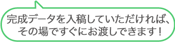 完成データを入稿しいただければ、その場ですぐにお渡しできます！