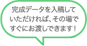 完成データを入稿しいただければ、その場ですぐにお渡しできます！