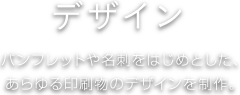 デザイン パンフレットや名刺をはじめとした、あらゆる印刷物のデザインを制作。