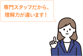 専門スタッフだから、理解力が違います！