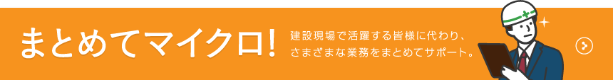 まとめてマイクロ! 建設現場で活躍する皆様に代わり、さまざまな業務をまとめてサポート。