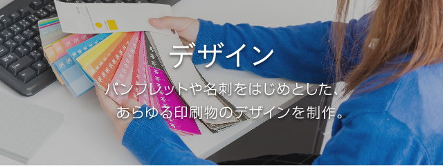 デザイン パンフレットや名刺をはじめとした、あらゆる印刷物のデザインを制作。