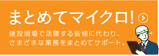 まとめてマイクロ! 建設現場で活躍する皆様に代わり、さまざまな業務をまとめてサポート。